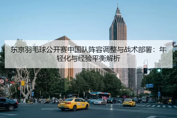 东京羽毛球公开赛中国队阵容调整与战术部署：年轻化与经验平衡解析