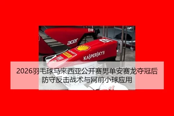 2026羽毛球马来西亚公开赛男单安赛龙夺冠后防守反击战术与网前小球应用
